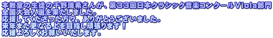 本教室の生徒の千野瑞希さんが、第33回日本クラシック音楽コンクールViola部門 全国大会入選を果たしました。 応援してくださった方々、ありがとうございました。 来年また更なる上を目指し頑張ります！ 応援よろしくお願いいたします。