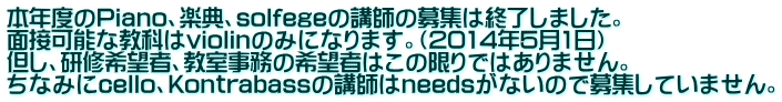 本年度のPiano、楽典、solfegeの講師の募集は終了しました。 面接可能な教科はviolinのみになります。(2014年5月1日) 但し、研修希望者、教室事務の希望者はこの限りではありません。 ちなみにcello、Kontrabassの講師はneedsがないので募集していません。
