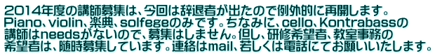 2014年度の講師募集は、今回は辞退者が出たので例外的に再開します。 Piano、violin、楽典、solfegeのみです。ちなみに、cello、Kontrabassの 講師はneedsがないので、募集はしません。但し、研修希望者、教室事務の 希望者は、随時募集しています。連絡はmail、若しくは電話にてお願いいたします。