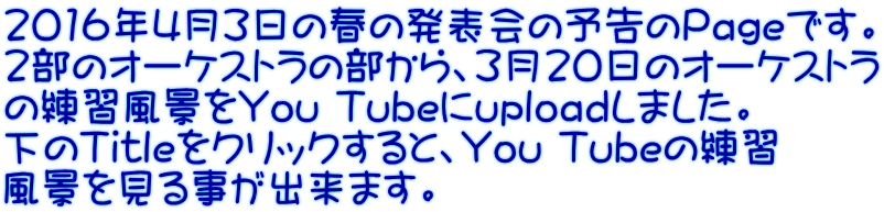2016年4月3日の春の発表会の予告のPageです。 2部のオーケストラの部から、3月20日のオーケストラ の練習風景をYou Tubeにuploadしました。 下のTitleをクリックすると、You Tubeの練習 風景を見る事が出来ます。