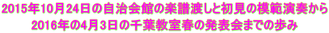 2015年10月24日の自治会館の楽譜渡しと初見の模範演奏から 2016年の4月3日の千葉教室春の発表会までの歩み