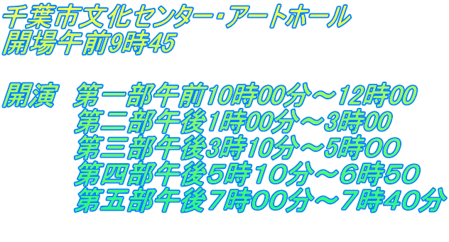 千葉市文化センター・アートホール 開場午前9時45  開演　第一部午前10時00分～12時00 　　　　第二部午後1時00分～3時00 　　　　第三部午後3時10分～5時００ 　　　　第四部午後５時１０分～６時５０ 　　　　第五部午後７時００分～７時４０分 　