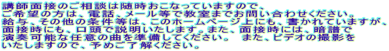 講師面接のご相談は随時おこなっていますので、 ご希望の方は、電話、メール等で教室までお問い合わせください。 給与、その他の条件等は、このホームページ上にも、書かれていますが、 面接時にも、口頭で説明いたします。また、面接時には、暗譜で 演奏可能な任意の曲を準備してください。 また、ビデオの撮影を いたしますので、予めご了解ください。