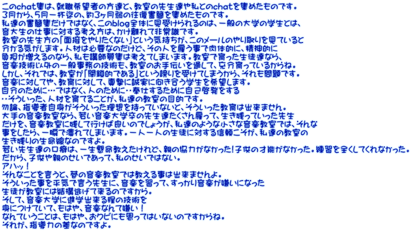 このchat集は、就職希望者の方達と、教室の先生達や私とのchatを集めたものです。 3月から、５月一杯迄の、約３ヶ月弱の往復書簡を集めたものです。 私達の書簡集だけではなく、このblog全体に見受けられるのは、一般の大学の学生とは、 音大生の仕事に対する考え方は、かけ離れて非常識です。 教室の先生方の「面接をやりたくない」という気持ちが、このメールのやり取りを見ていると 分かる気がします。人材は必要なのだけど、その人を雇う事で肉体的に、精神的に 負担が増えるのなら、私も講師募集は考えてしまいます。教室で育った生徒達なら、 音楽技術以外の一般事務の技術も、教室のお手伝いを通して、充分育っているからね。 しかし、それでは、教室が「閉鎖的である」という謗りを受けてしまうから、それも問題です。 音楽に対してや、教育に対して、真摯に誠実に向き合う学生を希望します。 自分のために…ではなく、人のために・・奉仕するために自己啓発をする ・・そういった、人材を育てることが、私達の教室の目的です。 勿論、指導者自身がそういった理想を持っていないと、そういった教育は出来ません。   大手の音楽教室なら、若い音楽大学卒の先生達たくさん雇って、生き残っていった先生 だけを、音楽教室に残して行けば良いのでしょうが、私達のような小さな音楽教室では、そんな 事をしたら、一瞬で潰れてしまいます。一人一人の生徒に対する信頼こそが、私達の教室の 生き残りの生命線なのですよ。 若い先生達の口癖は、一生懸命教えたけれど、親の協力がなかった!子供の才能がなかった。練習を全くしてくれなかった。 だから、子供や親のせいであって、私のせいではない。 アハッ！ そんなことを言うと、巷の音楽教室では教える事は出来ませんよ。 そういった事を平気で言う先生に、音楽を習って、すっかり音楽が嫌いになった 生徒が教室には結構逃げて来るのですから。 そして、音楽大学に進学出来る程の技術を 身につけていて、もはや、音楽なんて嫌い！ なんていうことは、もはや、おクビにも思ってはいないのですからね。 それが、指導力の差なのですよ。