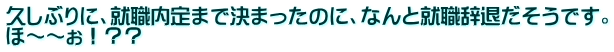 久しぶりに、就職内定まで決まったのに、なんと就職辞退だそうです。 ほ～～ぉ！？？