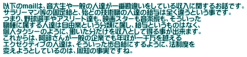 以下のmailは、音大生や一般の人達が一番勘違いをしている収入に関するお話です。 サラリーマン等の固定給と、殆どの技術職の人達の給与は全く違うという事です。 つまり、野球選手やアスリート達も、映画スターも音楽家も、そういった 職種に属する人達は自由業という分類に属し、給与というものはなく、 個人タクシーのように、働いた分だけを収入として得る事が出来ます。 これからは、阿部さんが一般の企業でも年収が一千万を越える エクゼクティブの人達は、そういった歩合給にするように、法制度を 変えようとしているのは、周知の事実ですね。