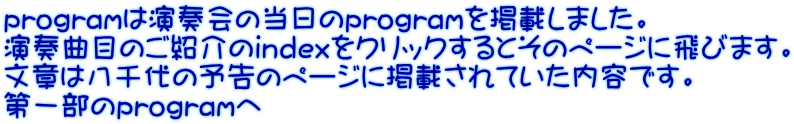 programは演奏会の当日のprogramを掲載しました。 演奏曲目のご紹介のindexをクリックするとそのページに飛びます。 文章は八千代の予告のページに掲載されていた内容です。 第一部のprogramへ